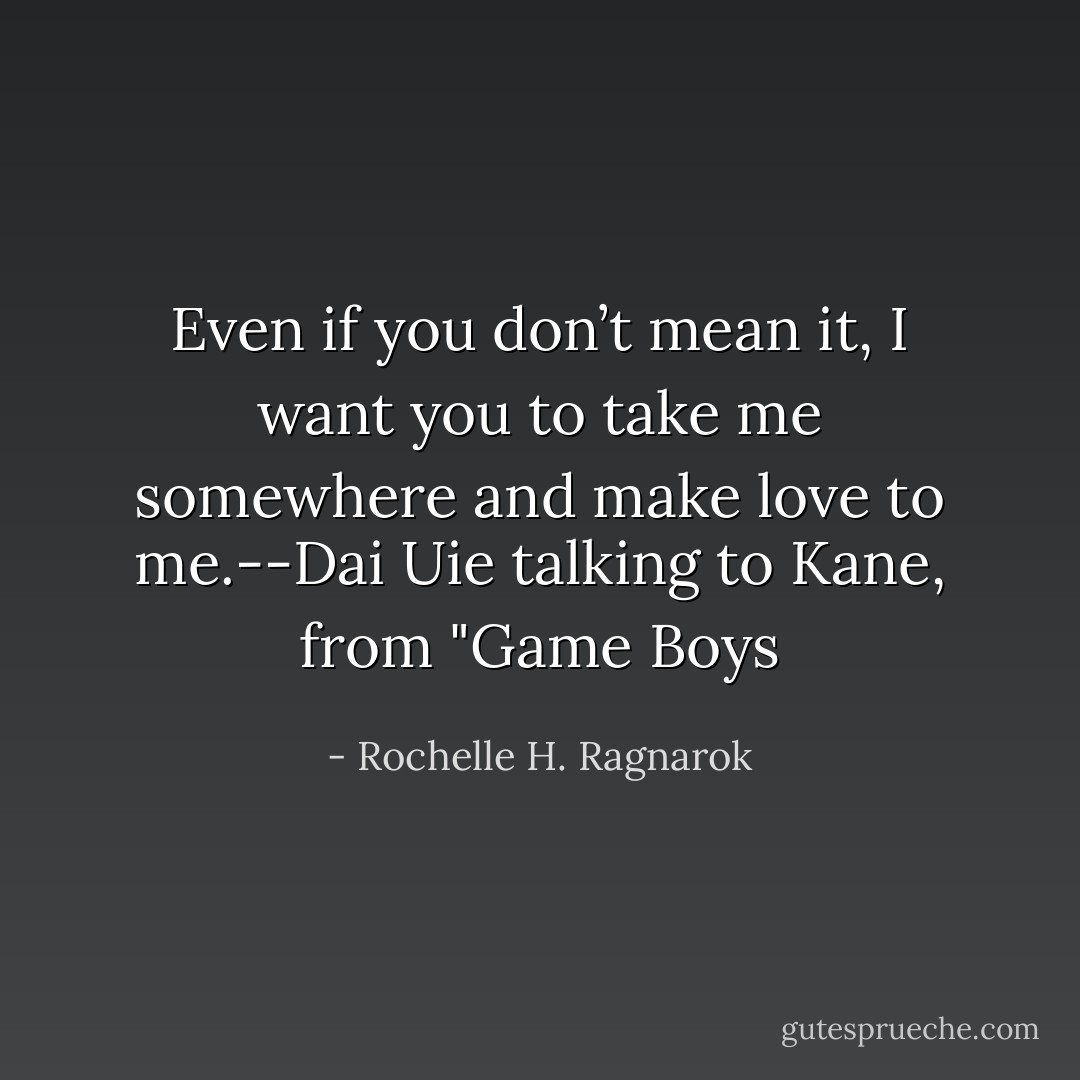 Even if you don’t mean it, I want you to take me somewhere and make love to me.--Dai Uie talking to Kane, from "Game Boys - Rochelle H. Ragnarok