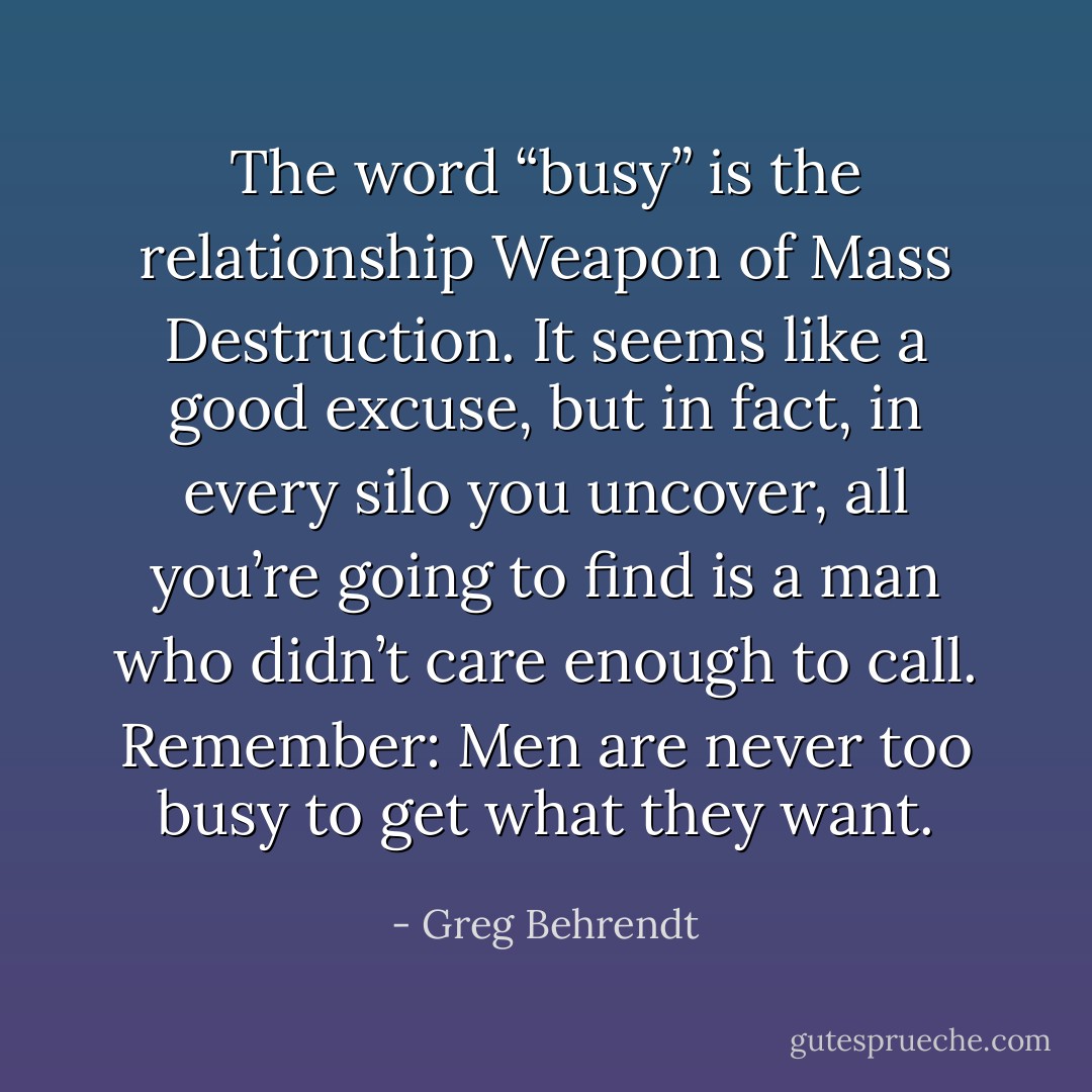 The word “busy” is the relationship Weapon of Mass Destruction. It seems like a good excuse, but in fact, in every silo you uncover, all you’re going to find is a man who didn’t care enough to call. Remember: Men are never too busy to get what they want. - Greg Behrendt