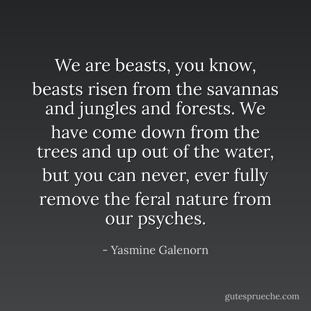 We are beasts, you know, beasts risen from the savannas and jungles and forests. We have come down from the trees and up out of the water, but you can never, ever fully remove the feral nature from our psyches. - Yasmine Galenorn