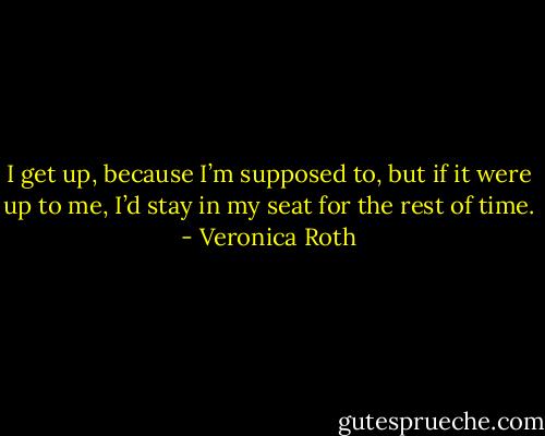 I get up, because I’m supposed to, but if it were up to me, I’d stay in my seat for the rest of time. - Veronica Roth
