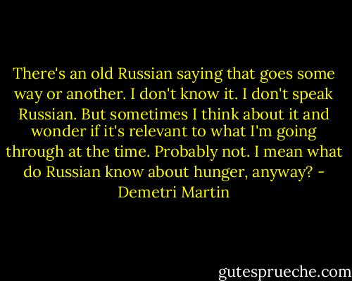 There's an old Russian saying that goes some way or another. I don't know it. I don't speak Russian. But sometimes I think about it and wonder if it's relevant to what I'm going through at the time. Probably not. I mean what do Russian know about hunger, anyway? - Demetri Martin