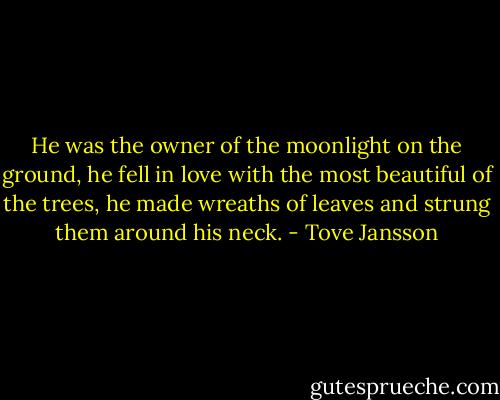 He was the owner of the moonlight on the ground, he fell in love with the most beautiful of the trees, he made wreaths of leaves and strung them around his neck. - Tove Jansson