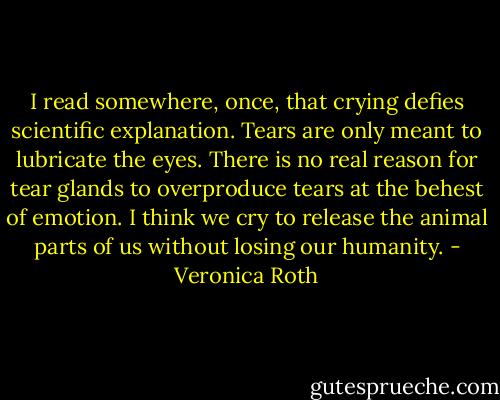 I read somewhere, once, that crying defies scientific explanation. Tears are only meant to lubricate the eyes. There is no real reason for tear glands to overproduce tears at the behest of emotion. I think we cry to release the animal parts of us without losing our humanity. - Veronica Roth