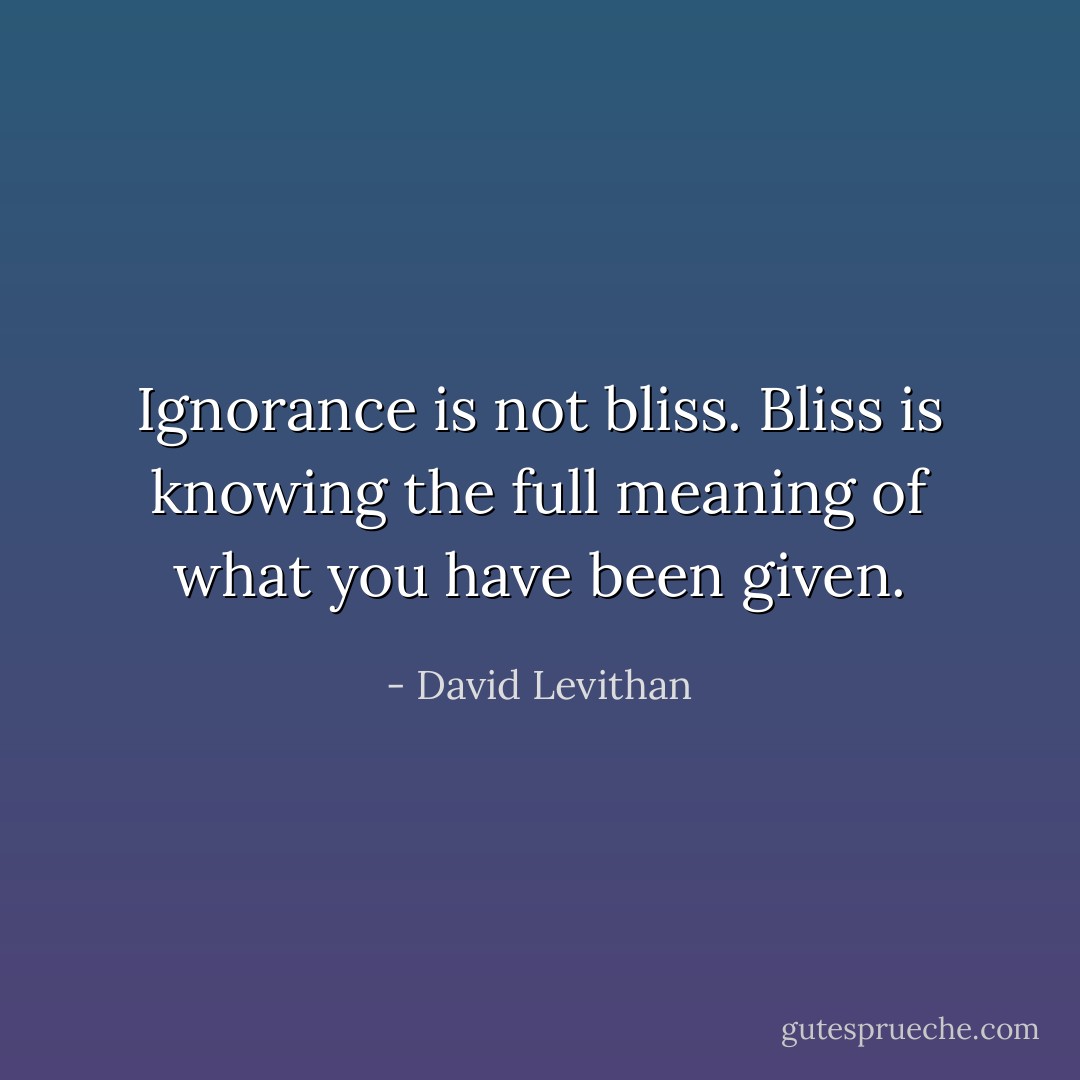 Ignorance is not bliss. Bliss is knowing the full meaning of what you have been given. - David Levithan