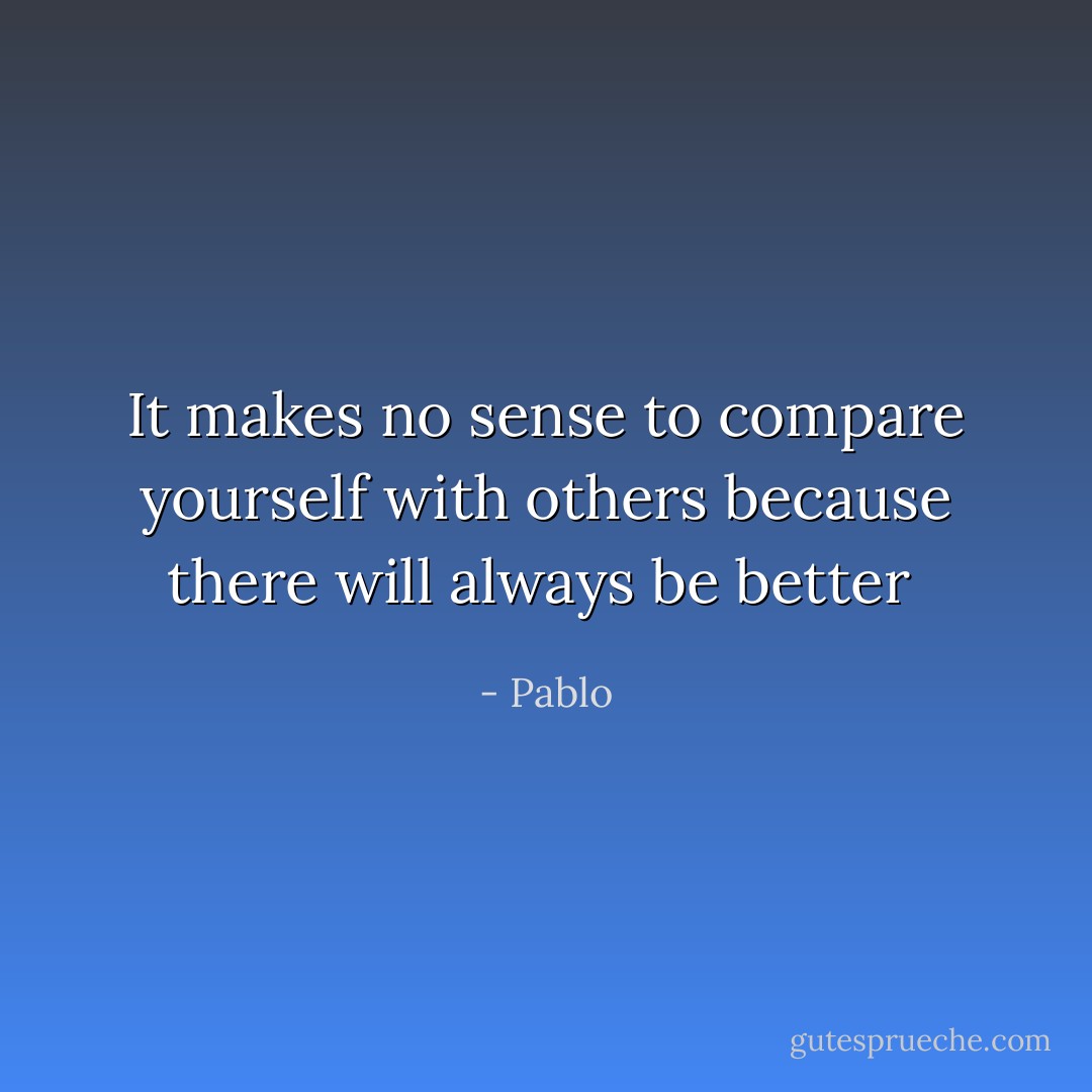 It makes no sense to compare yourself with others because there will always be better  - Pablo
