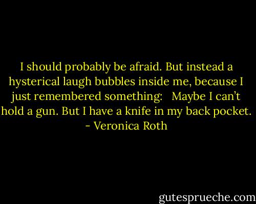 I should probably be afraid. But instead a hysterical laugh bubbles inside me, because I just remembered something: <br /><br />Maybe I can’t hold a gun. But I have a knife in my back pocket. - Veronica Roth