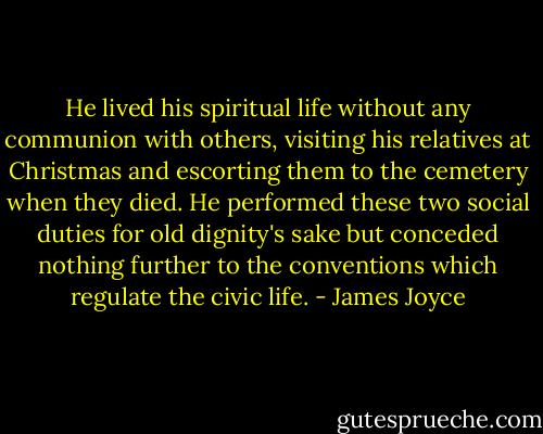 He lived his spiritual life without any communion with others, visiting his relatives at Christmas and escorting them to the cemetery when they died. He performed these two social duties for old dignity's sake but conceded nothing further to the conventions which regulate the civic life. - James Joyce