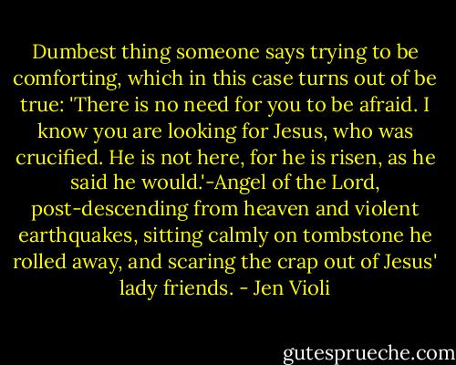 Dumbest thing someone says trying to be comforting, which in this case turns out of be true: 'There is no need for you to be afraid. I know you are looking for Jesus, who was crucified. He is not here, for he is risen, as he said he would.'-Angel of the Lord, post-descending from heaven and violent earthquakes, sitting calmly on tombstone he rolled away, and scaring the crap out of Jesus' lady friends. - Jen Violi