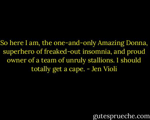 So here I am, the one-and-only Amazing Donna, superhero of freaked-out insomnia, and proud owner of a team of unruly stallions. I should totally get a cape. - Jen Violi