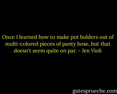 Once I learned how to make pot holders out of multi-colored pieces of panty hose, but that doesn't seem quite on par. - Jen Violi