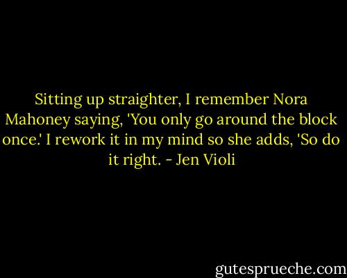 Sitting up straighter, I remember Nora Mahoney saying, 'You only go around the block once.' I rework it in my mind so she adds, 'So do it right. - Jen Violi