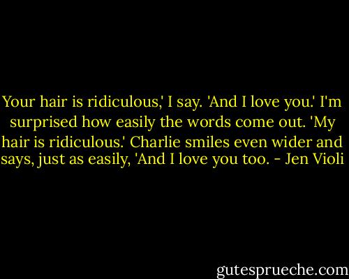 Your hair is ridiculous,' I say. 'And I love you.' I'm surprised how easily the words come out.<br />'My hair is ridiculous.' Charlie smiles even wider and says, just as easily, 'And I love you too. - Jen Violi