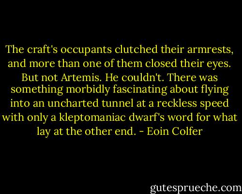 The craft's occupants clutched their armrests, and more than one of them closed their eyes. But not Artemis. He couldn't. There was something morbidly fascinating about flying into an uncharted tunnel at a reckless speed with only a kleptomaniac dwarf's word for what lay at the other end. - Eoin Colfer