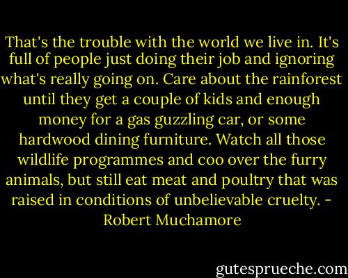 That's the trouble with the world we live in. It's full of people just doing their job and ignoring what's really going on. Care about the rainforest until they get a couple of kids and enough money for a gas guzzling car, or some hardwood dining furniture. Watch all those wildlife programmes and coo over the furry animals, but still eat meat and poultry that was raised in conditions of unbelievable cruelty. - Robert Muchamore