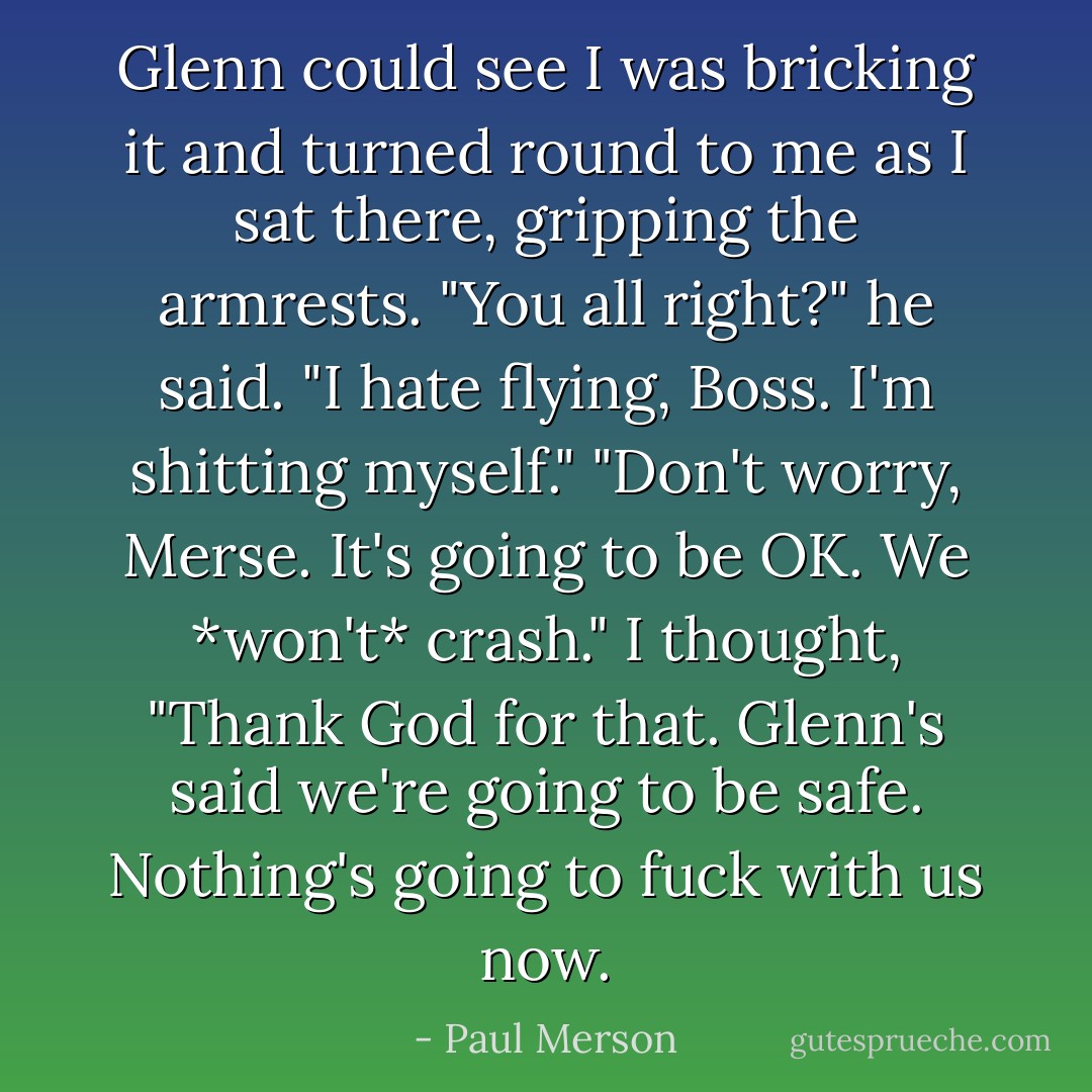 Glenn could see I was bricking it and turned round to me as I sat there, gripping the armrests.<br />"You all right?" he said.<br />"I hate flying, Boss. I'm shitting myself."<br />"Don't worry, Merse. It's going to be OK. We *won't* crash."<br />I thought, "Thank God for that. Glenn's said we're going to be safe. Nothing's going to fuck with us now. - Paul Merson