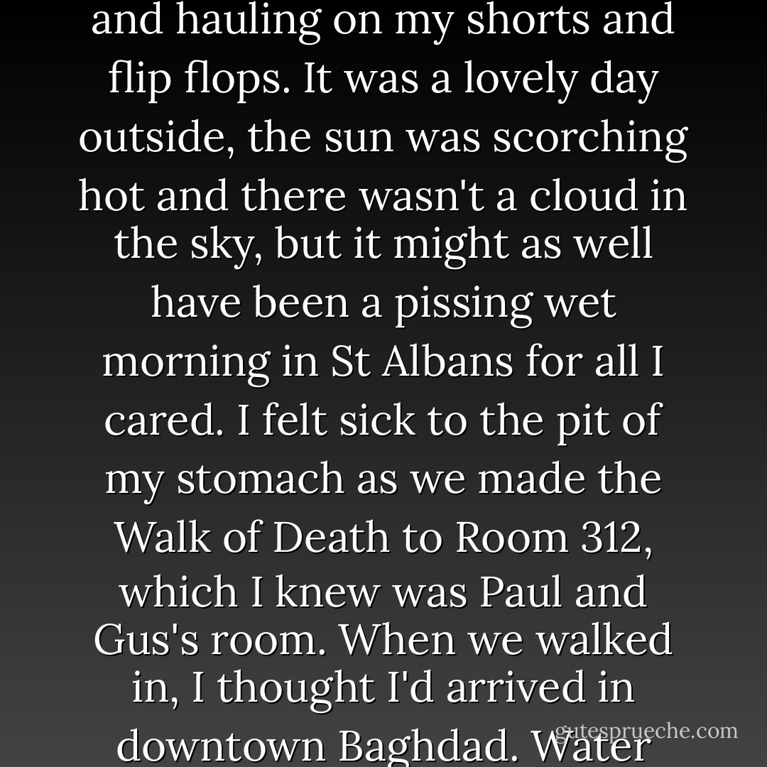 I crawled back to bed, knowing I was done for. Hours later, the phone in our room started ringing. It was George. He was not happy.<br />"Room 312. Now!" he shouted.<br />Bouldy got up. I tried to pull myself together, splashing my face with water and hauling on my shorts and flip flops. It was a lovely day outside, the sun was scorching hot and there wasn't a cloud in the sky, but it might as well have been a pissing wet morning in St Albans for all I cared. I felt sick to the pit of my stomach as we made the Walk of Death to Room 312, which I knew was Paul and Gus's room.<br />When we walked in, I thought I'd arrived in downtown Baghdad. Water dripped from the ceiling. The board games were in pieces and all the plastic parts were scattered over the floor. The balcony window was wide open and I could see a bed upended by the pool outside. - Paul Merson