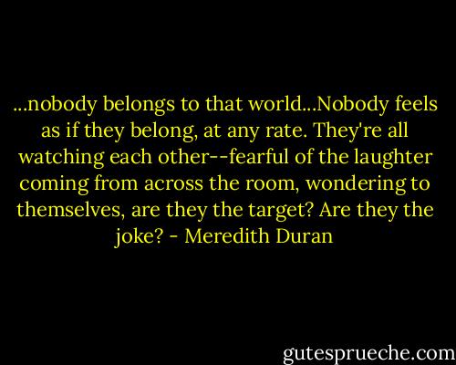...nobody belongs to that world...Nobody feels as if they belong, at any rate. They're all watching each other--fearful of the laughter coming from across the room, wondering to themselves, are they the target? Are they the joke? - Meredith Duran
