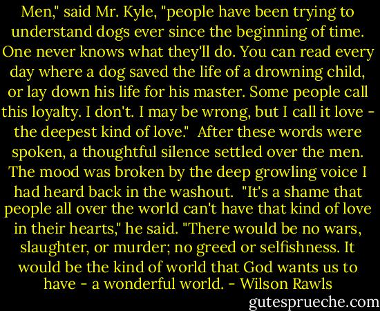 Men," said Mr. Kyle, "people have been trying to understand dogs ever since the beginning of time. One never knows what they'll do. You can read every day where a dog saved the life of a drowning child, or lay down his life for his master. Some people call this loyalty. I don't. I may be wrong, but I call it love - the deepest kind of love."<br /><br />After these words were spoken, a thoughtful silence settled over the men. The mood was broken by the deep growling voice I had heard back in the washout.<br /><br />"It's a shame that people all over the world can't have that kind of love in their hearts," he said. "There would be no wars, slaughter, or murder; no greed or selfishness. It would be the kind of world that God wants us to have - a wonderful world. - Wilson Rawls