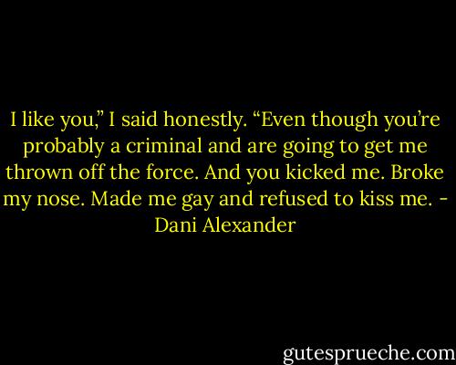 I like you,” I said honestly. “Even though you’re probably a criminal and are going to get me thrown off the force. And you kicked me. Broke my nose. Made me gay and refused to kiss me. - Dani Alexander