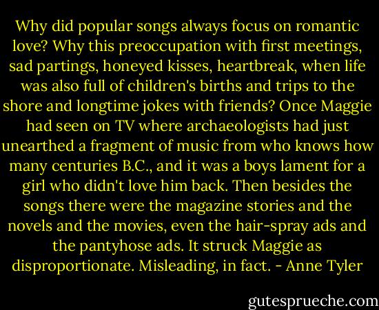 Why did popular songs always focus on romantic love? Why this preoccupation with first meetings, sad partings, honeyed kisses, heartbreak, when life was also full of children's births and trips to the shore and longtime jokes with friends? Once Maggie had seen on TV where archaeologists had just unearthed a fragment of music from who knows how many centuries B.C., and it was a boys lament for a girl who didn't love him back. Then besides the songs there were the magazine stories and the novels and the movies, even the hair-spray ads and the pantyhose ads. It struck Maggie as disproportionate. Misleading, in fact. - Anne Tyler