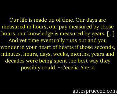 Our life is made up of time. Our days are measured in hours, our pay measured by those hours, our knowledge is measured by years. [...] And yet time eventually runs out and you wonder in your heart of hearts if those seconds, minutes, hours, days, weeks, months, years and decades were being spent the best way they possibly could. - Cecelia Ahern