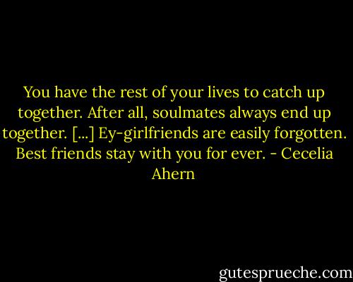 You have the rest of your lives to catch up together. After all, soulmates always end up together. [...] Ey-girlfriends are easily forgotten. Best friends stay with you for ever. - Cecelia Ahern