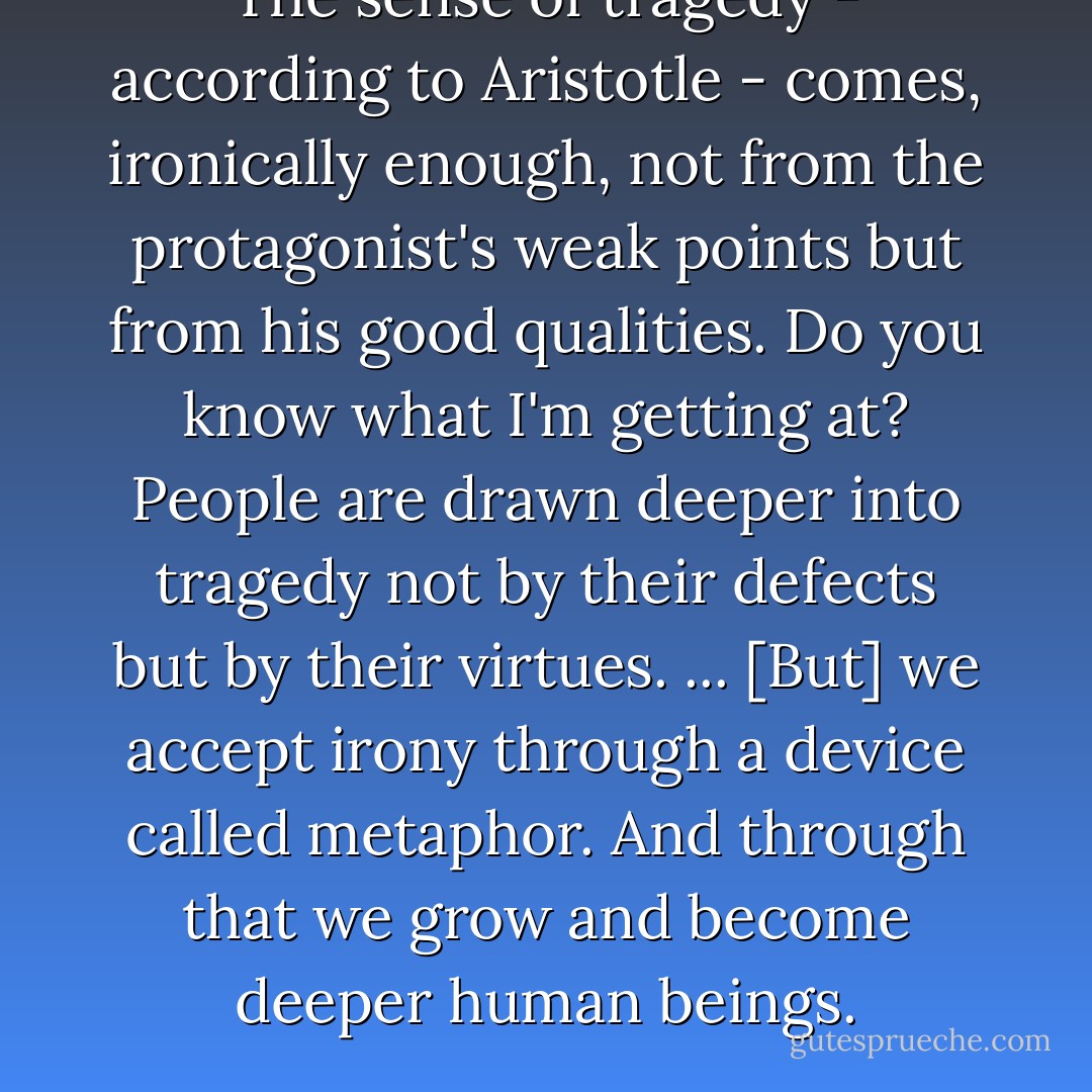 The sense of tragedy - according to Aristotle - comes, ironically enough, not from the protagonist's weak points but from his good qualities. Do you know what I'm getting at? People are drawn deeper into tragedy not by their defects but by their virtues.<br />...<br />[But] we accept irony through a device called metaphor. And through that we grow and become deeper human beings. - Haruki Murakami
