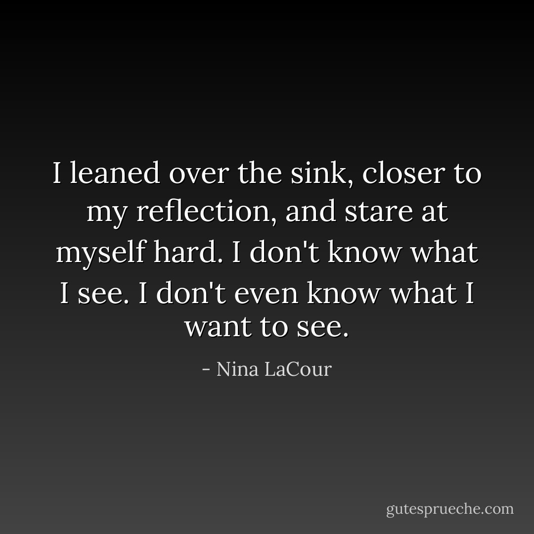 I leaned over the sink, closer to my reflection, and stare at myself hard. I don't know what I see. I don't even know what I want to see. - Nina LaCour