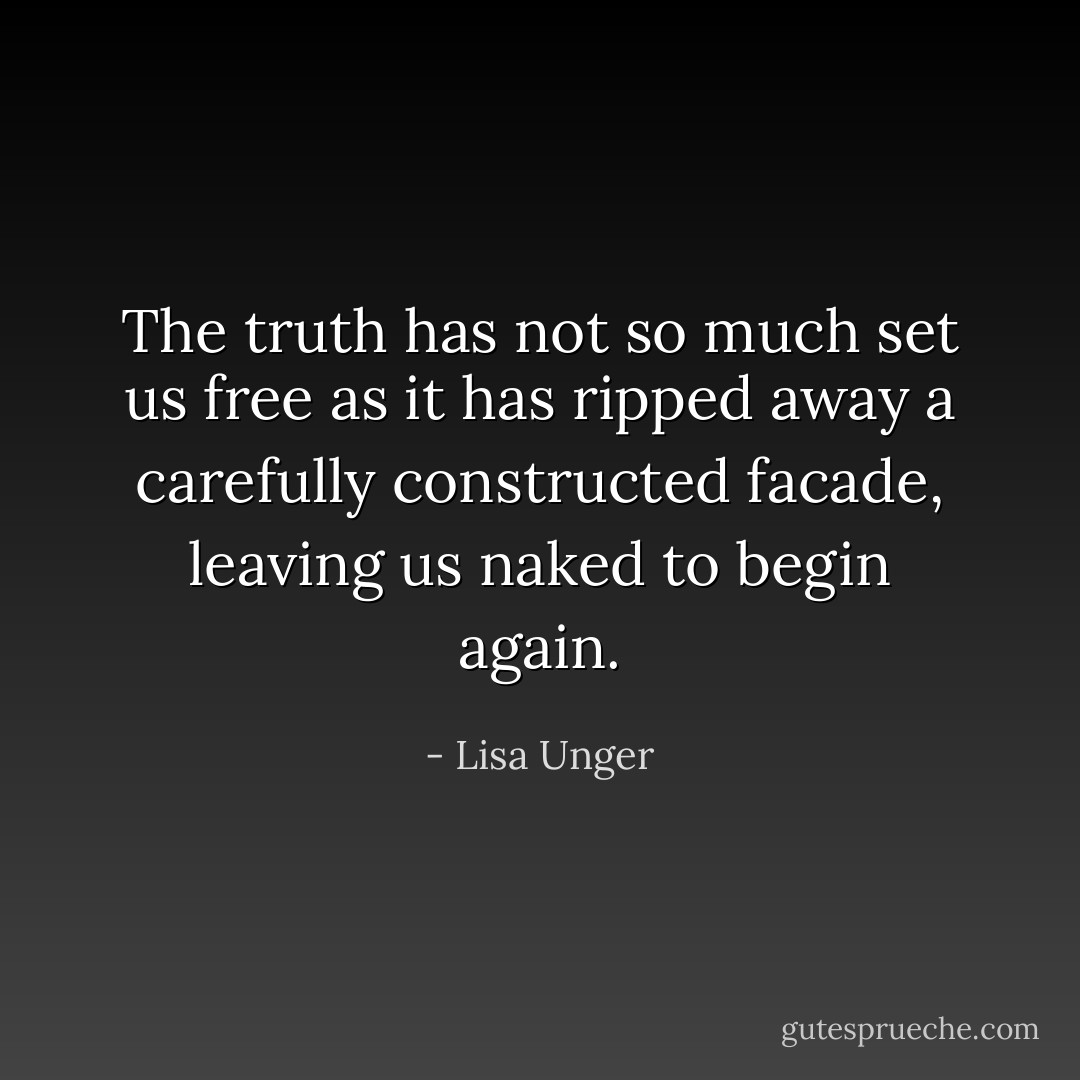 The truth has not so much set us free as it has ripped away a carefully constructed facade, leaving us naked to begin again. - Lisa Unger