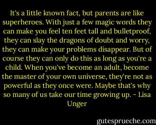 It's a little known fact, but parents are like superheroes. With just a few magic words they can make you feel ten feet tall and bulletproof, they can slay the dragons of doubt and worry, they can make your problems disappear. But of course they can only do this as long as you're a child. When you've become an adult, become the master of your own universe, they're not as powerful as they once were. Maybe that's why so many of us take our time growing up. - Lisa Unger