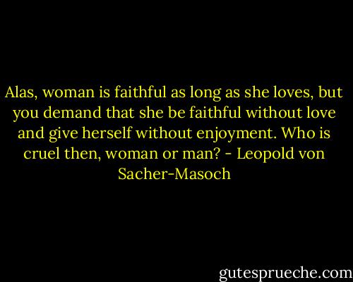 Alas, woman is faithful as long as she loves, but you demand that she be faithful without love and give herself without enjoyment. Who is cruel then, woman or man? - Leopold von Sacher-Masoch