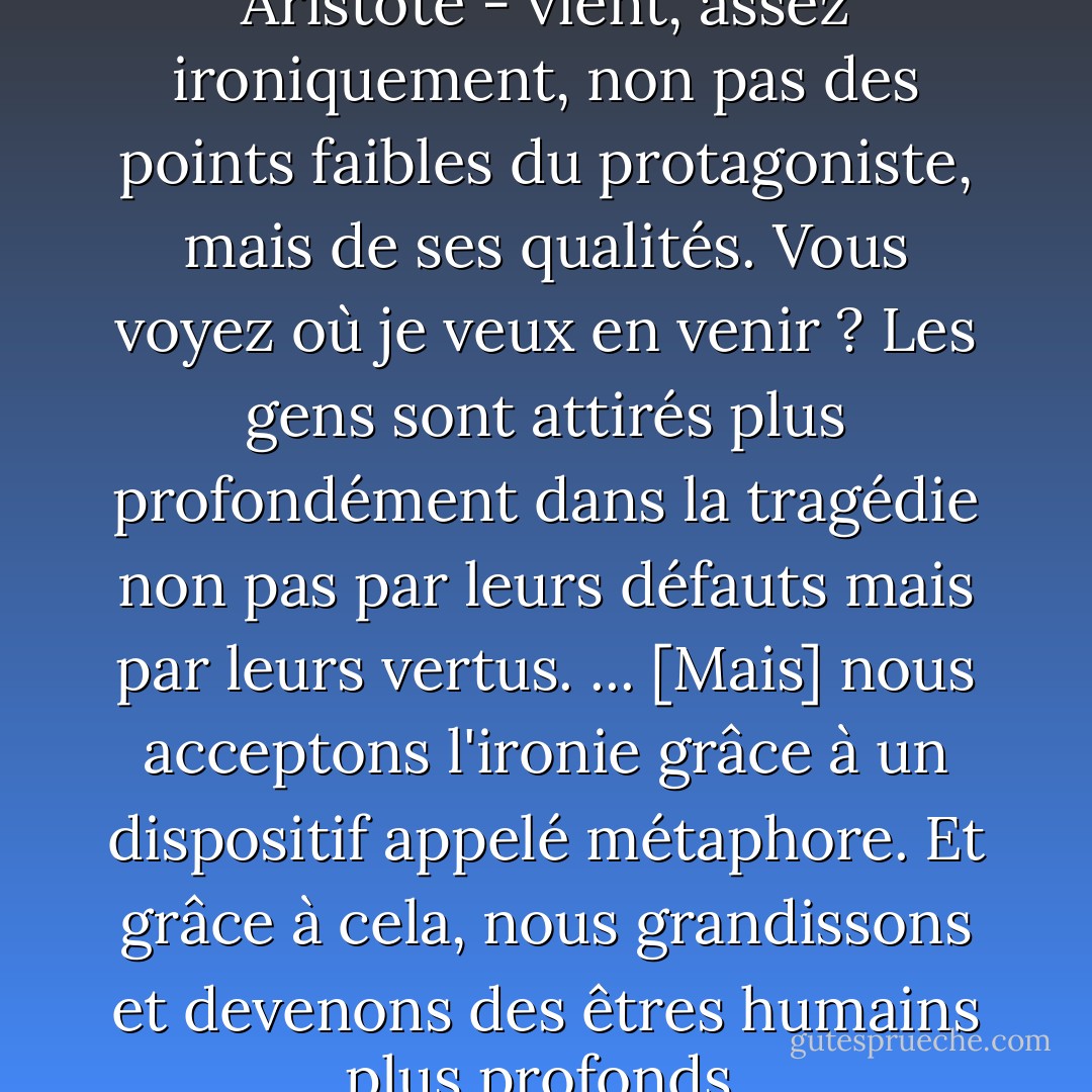 Le sens de la tragédie - selon Aristote - vient, assez ironiquement, non pas des points faibles du protagoniste, mais de ses qualités. Vous voyez où je veux en venir ? Les gens sont attirés plus profondément dans la tragédie non pas par leurs défauts mais par leurs vertus.<br />...<br />[Mais] nous acceptons l'ironie grâce à un dispositif appelé métaphore. Et grâce à cela, nous grandissons et devenons des êtres humains plus profonds. - Haruki Murakami