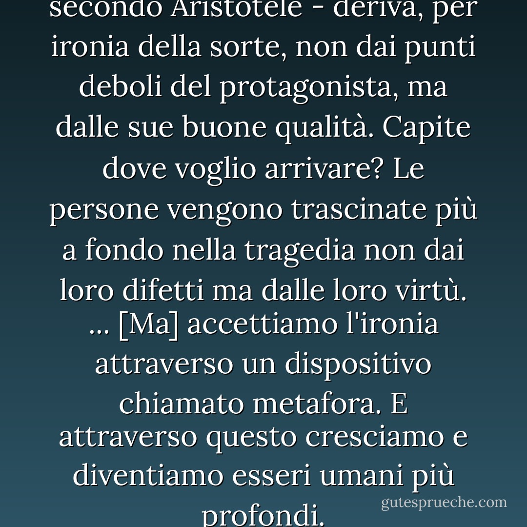 Il senso della tragedia - secondo Aristotele - deriva, per ironia della sorte, non dai punti deboli del protagonista, ma dalle sue buone qualità. Capite dove voglio arrivare? Le persone vengono trascinate più a fondo nella tragedia non dai loro difetti ma dalle loro virtù.<br />...<br />[Ma] accettiamo l'ironia attraverso un dispositivo chiamato metafora. E attraverso questo cresciamo e diventiamo esseri umani più profondi. - Haruki Murakami