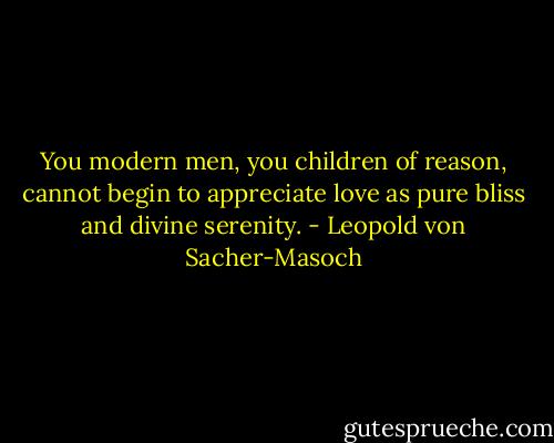 You modern men, you children of reason, cannot begin to appreciate love as pure bliss and divine serenity. - Leopold von Sacher-Masoch