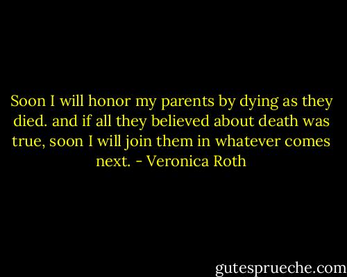 Soon I will honor my parents by dying as they died. and if all they believed about death was true, soon I will join them in whatever comes next. - Veronica Roth