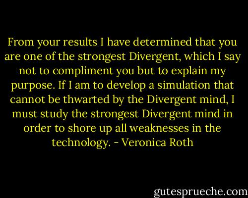 From your results I have determined that you are one of the strongest Divergent, which I say not to compliment you but to explain my purpose. If I am to develop a simulation that cannot be thwarted by the Divergent mind, I must study the strongest Divergent mind in order to shore up all weaknesses in the technology. - Veronica Roth