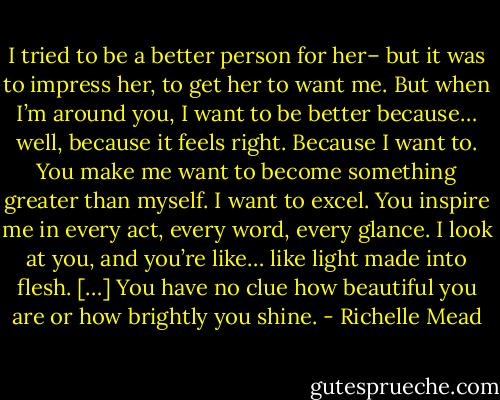 I tried to be a better person for her– but it was to impress her, to get her to want me. But when I’m around you, I want to be better because… well, because it feels right. Because I want to. You make me want to become something greater than myself. I want to excel. You inspire me in every act, every word, every glance. I look at you, and you’re like… like light made into flesh. […] You have no clue how beautiful you are or how brightly you shine. - Richelle Mead