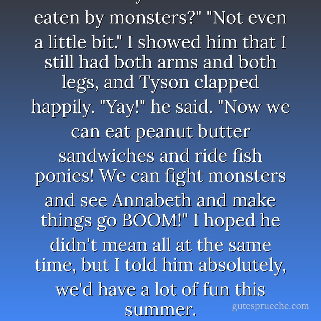 You are okay?" he asked. "Not eaten by monsters?"<br />"Not even a little bit." I showed him that I still had both arms and both legs, and Tyson clapped happily.<br />"Yay!" he said. "Now we can eat peanut butter sandwiches and ride fish ponies! We can fight monsters and see Annabeth and make things go BOOM!"<br />I hoped he didn't mean all at the same time, but I told him absolutely, we'd have a lot of fun this summer. - Rick Riordan