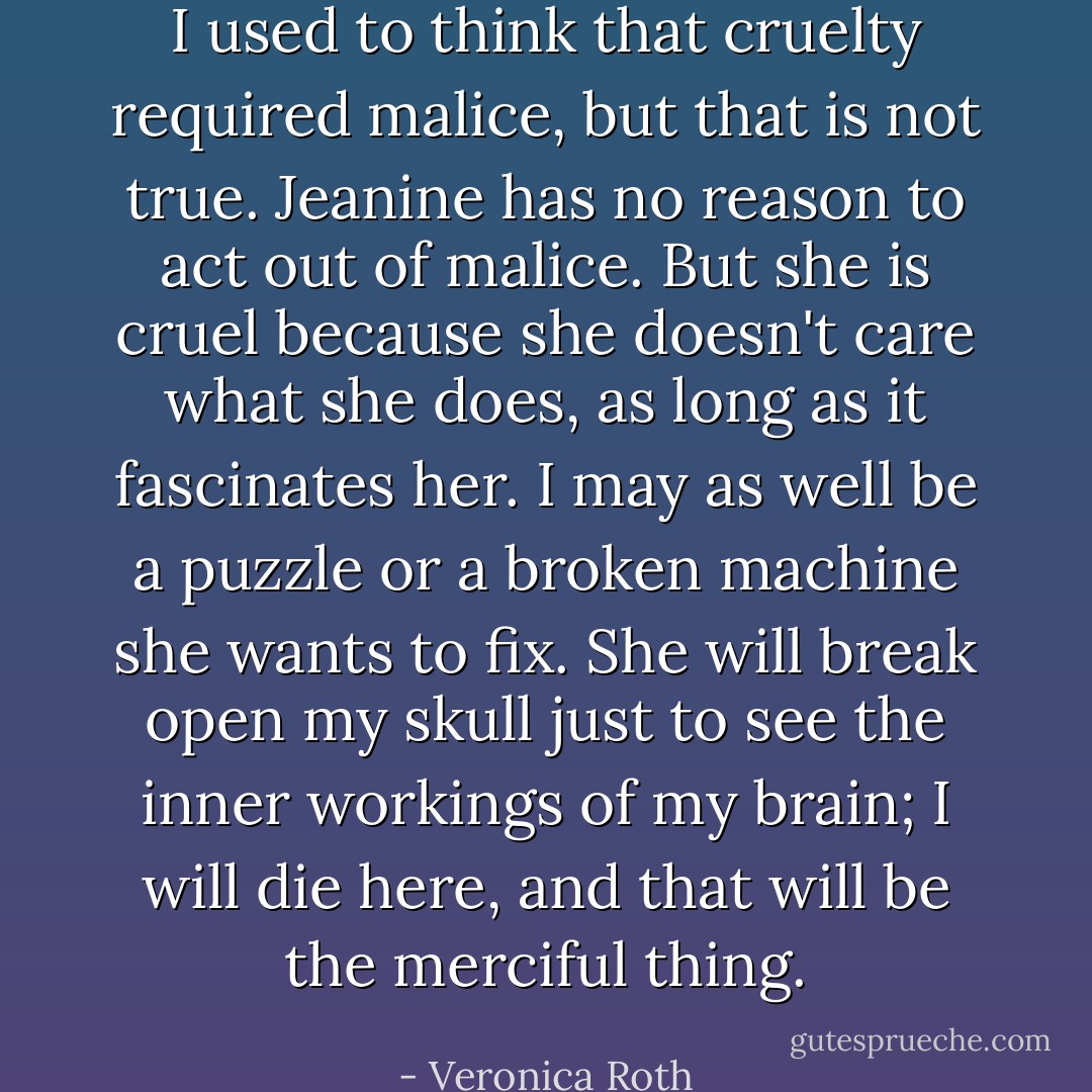 I used to think that cruelty required malice, but that is not true. Jeanine has no reason to act out of malice. But she is cruel because she doesn't care what she does, as long as it fascinates her. I may as well be a puzzle or a broken machine she wants to fix. She will break open my skull just to see the inner workings of my brain; I will die here, and that will be the merciful thing. - Veronica Roth