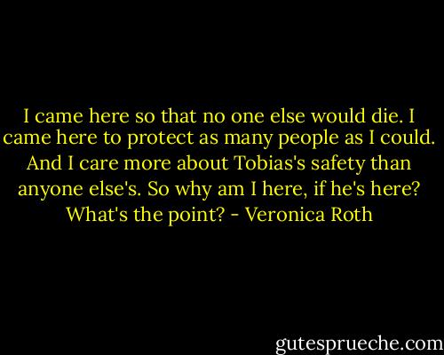 I came here so that no one else would die. I came here to protect as many people as I could. And I care more about Tobias's safety than anyone else's. So why am I here, if he's here? What's the point? - Veronica Roth