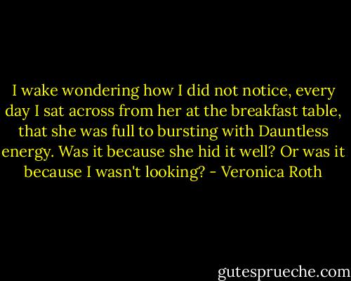 I wake wondering how I did not notice, every day I sat across from her at the breakfast table, that she was full to bursting with Dauntless energy. Was it because she hid it well? Or was it because I wasn't looking? - Veronica Roth
