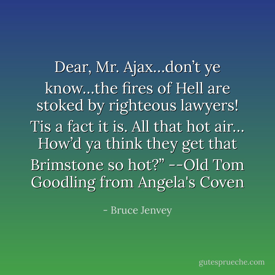 Dear, Mr. Ajax…don’t ye know…the fires of Hell are stoked by righteous lawyers! Tis a fact it is. All that hot air… How’d ya think they get that Brimstone so hot?”<br />--Old Tom Goodling from Angela's Coven - Bruce Jenvey