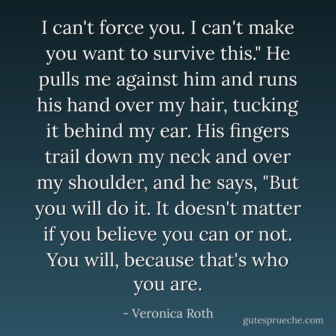 I can't force you. I can't make you want to survive this." He pulls me against him and runs his hand over my hair, tucking it behind my ear. His fingers trail down my neck and over my shoulder, and he says, "But you will do it. It doesn't matter if you believe you can or not. You will, because that's who you are. - Veronica Roth