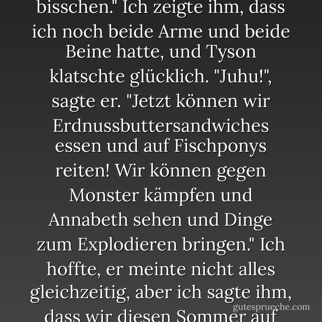 Geht es dir gut?", fragte er. "Nicht von Monstern gefressen?"<br />"Nicht mal ein bisschen." Ich zeigte ihm, dass ich noch beide Arme und beide Beine hatte, und Tyson klatschte glücklich.<br />"Juhu!", sagte er. "Jetzt können wir Erdnussbuttersandwiches essen und auf Fischponys reiten! Wir können gegen Monster kämpfen und Annabeth sehen und Dinge zum Explodieren bringen."<br />Ich hoffte, er meinte nicht alles gleichzeitig, aber ich sagte ihm, dass wir diesen Sommer auf jeden Fall viel Spaß haben würden. - Rick Riordan<