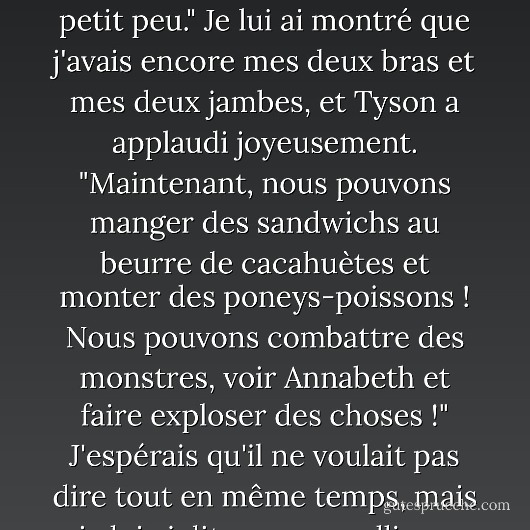 Tu vas bien ?" demande-t-il. "Tu n'as pas été mangé par des monstres ? "<br />"Même pas un petit peu." Je lui ai montré que j'avais encore mes deux bras et mes deux jambes, et Tyson a applaudi joyeusement. "Maintenant, nous pouvons manger des sandwichs au beurre de cacahuètes et monter des poneys-poissons ! Nous pouvons combattre des monstres, voir Annabeth et faire exploser des choses !"<br />J'espérais qu'il ne voulait pas dire tout en même temps, mais je lui ai dit que nous allions nous amuser beaucoup cet été. - Rick Riordan