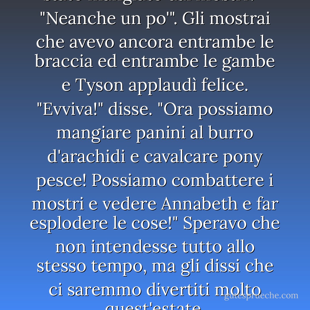 Stai bene?" chiese. "Non sei stato mangiato dai mostri?"<br /> "Neanche un po'". Gli mostrai che avevo ancora entrambe le braccia ed entrambe le gambe e Tyson applaudì felice.<br />"Evviva!" disse. "Ora possiamo mangiare panini al burro d'arachidi e cavalcare pony pesce! Possiamo combattere i mostri e vedere Annabeth e far esplodere le cose!"<br />Speravo che non intendesse tutto allo stesso tempo, ma gli dissi che ci saremmo divertiti molto quest'estate. - Rick Riordan