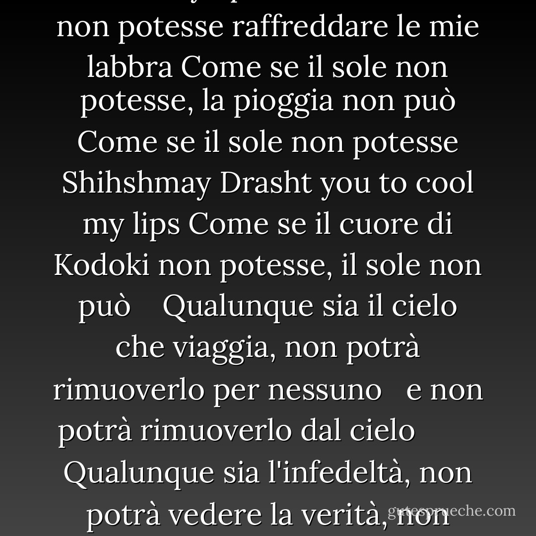 Se potessi<br />Se il vecchio album di schizzi non esistesse<br />Se il vecchio album di schizzi non esistesse<br />Se il vecchio album di schizzi non esistesse<br />Se il vecchio album di schizzi non esistesse<br />Se il vecchio album di schizzi non esistesse<br />Se il vecchio album di schizzi non esistesse<br />Se il vecchio album di schizzi non esistesse<br />Se solo un respiro potesse esistere<br />Tonine <br />Come se il cielo non potesse, il sole può<br />Shihshmay Drasht you to cool my lips<br />Come se il sole non potesse raffreddare le mie labbra<br />Come se il sole non potesse, la pioggia non può<br />Come se il sole non potesse<br />Shihshmay Drasht you to cool my lips<br />Come se il cuore di Kodoki non potesse, il sole non può <br /> <br />Qualunque sia il cielo che viaggia, non potrà rimuoverlo per nessuno<br /> <br />e non potrà rimuoverlo dal cielo<br /> <br /> <br /> <br /> <br />Qualunque sia l'infedeltà, non potrà vedere la verità, non potrà vedere la falsità<br /> <br /> <br /> <br />Qualunque sia il cielo che ruota, non potrà aumentare la falsità<br /> <br /> <br /> <br />Qualunque sia l'infedeltà, potrà vederla. <br />Koha non c'era<br />Abha non c'era<br />Il male non c'era<br />Il male non c'era<br />Il male non c'era<br />Il male non c'era<br />Il male non c'era<br />Il male non c'era<br />Il male non c'era<br />Per poter essere parte dello stesso ruolo come l'altra parte dello stesso ruolo - قیصر امین‌پور