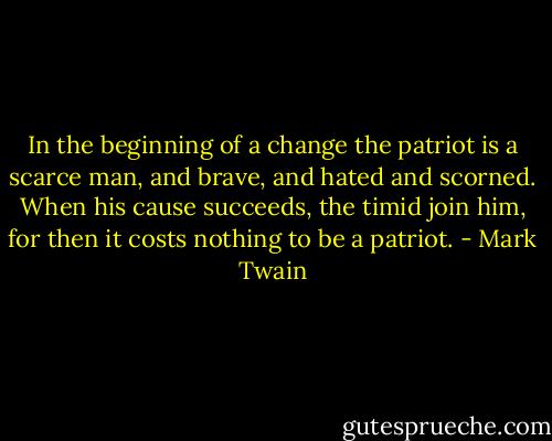 In the beginning of a change the patriot is a scarce man, and brave, and hated and scorned. When his cause succeeds, the timid join him, for then it costs nothing to be a patriot. - Mark Twain