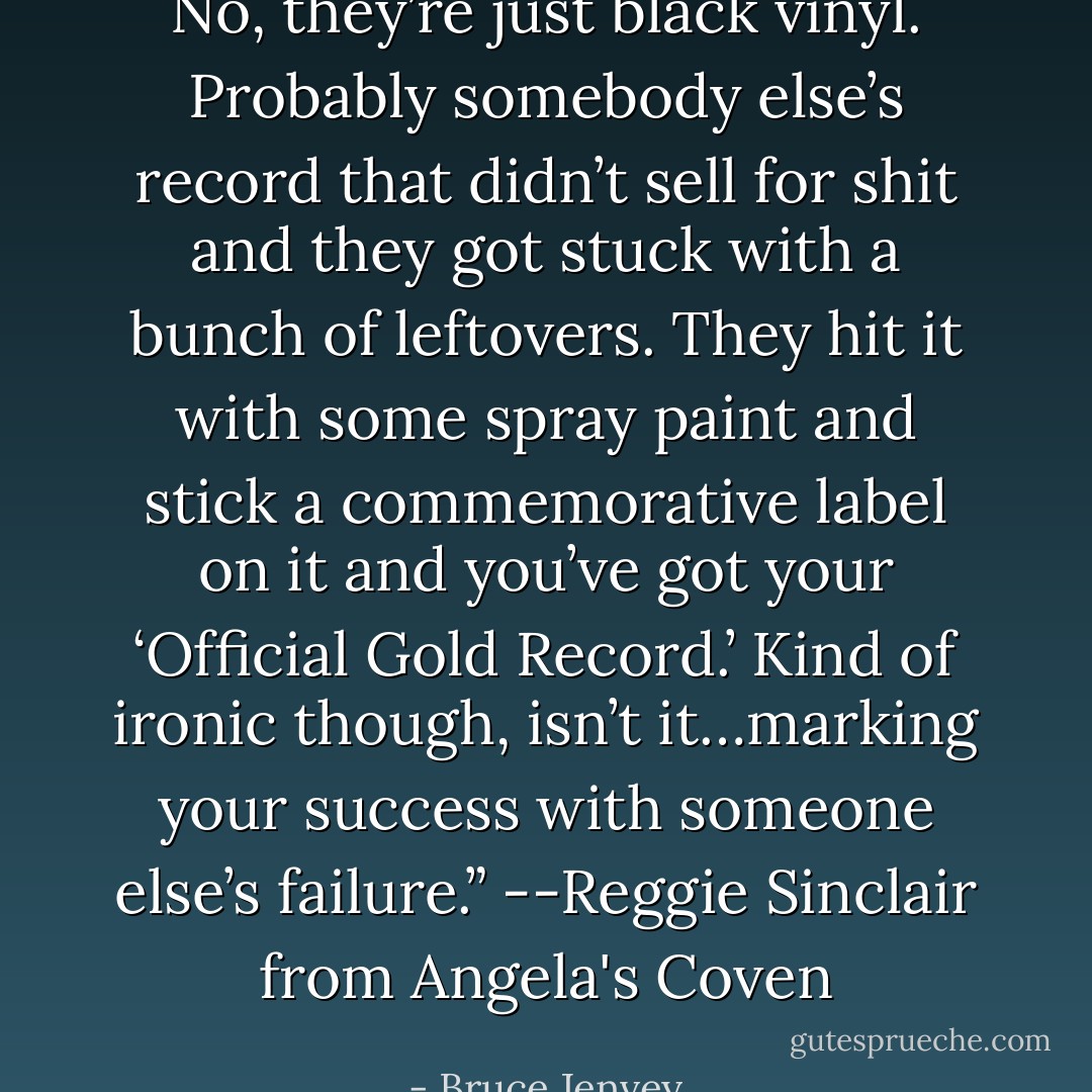 No, they’re just black vinyl. Probably somebody else’s record that didn’t sell for shit and they got stuck with a bunch of leftovers. They hit it with some spray paint and stick a commemorative label on it and you’ve got your ‘Official Gold Record.’ Kind of ironic though, isn’t it…marking your success with someone else’s failure.”<br />--Reggie Sinclair from Angela's Coven - Bruce Jenvey