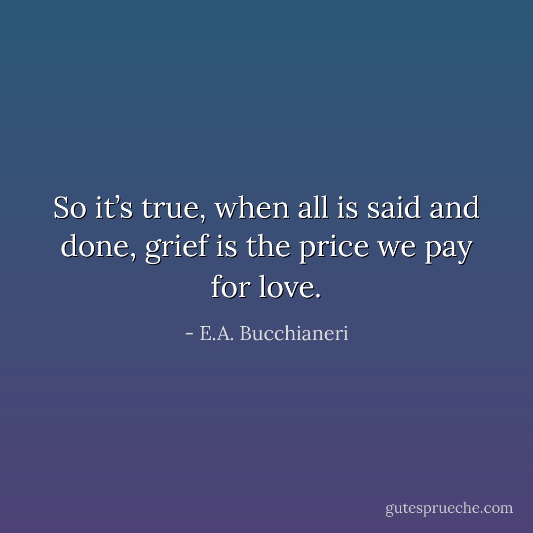 So it’s true, when all is said and done, grief is the price we pay for love. - E.A. Bucchianeri
